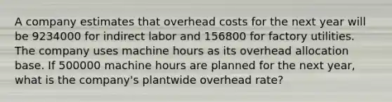 A company estimates that overhead costs for the next year will be 9234000 for indirect labor and 156800 for factory utilities. The company uses machine hours as its overhead allocation base. If 500000 machine hours are planned for the next year, what is the company's plantwide overhead rate?