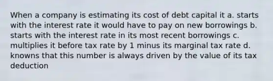 When a company is estimating its cost of debt capital it a. starts with the interest rate it would have to pay on new borrowings b. starts with the interest rate in its most recent borrowings c. multiplies it before tax rate by 1 minus its marginal tax rate d. knowns that this number is always driven by the value of its tax deduction