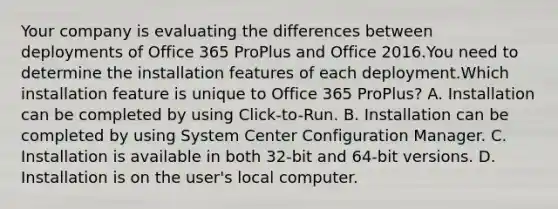 Your company is evaluating the differences between deployments of Office 365 ProPlus and Office 2016.You need to determine the installation features of each deployment.Which installation feature is unique to Office 365 ProPlus? A. Installation can be completed by using Click-to-Run. B. Installation can be completed by using System Center Configuration Manager. C. Installation is available in both 32-bit and 64-bit versions. D. Installation is on the user's local computer.