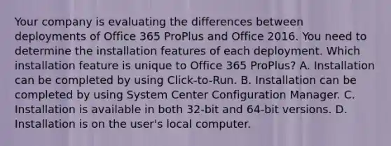 Your company is evaluating the differences between deployments of Office 365 ProPlus and Office 2016. You need to determine the installation features of each deployment. Which installation feature is unique to Office 365 ProPlus? A. Installation can be completed by using Click-to-Run. B. Installation can be completed by using System Center Configuration Manager. C. Installation is available in both 32-bit and 64-bit versions. D. Installation is on the user's local computer.