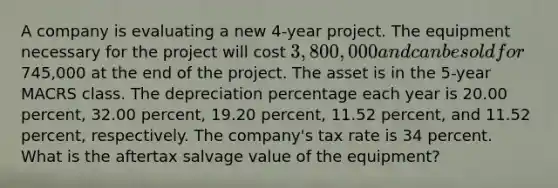 A company is evaluating a new 4-year project. The equipment necessary for the project will cost 3,800,000 and can be sold for745,000 at the end of the project. The asset is in the 5-year MACRS class. The depreciation percentage each year is 20.00 percent, 32.00 percent, 19.20 percent, 11.52 percent, and 11.52 percent, respectively. The company's tax rate is 34 percent. What is the aftertax salvage value of the equipment?