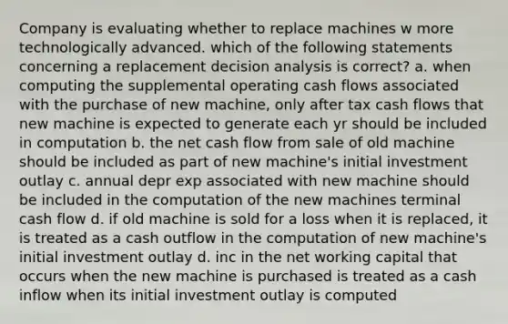 Company is evaluating whether to replace machines w more technologically advanced. which of the following statements concerning a replacement decision analysis is correct? a. when computing the supplemental operating cash flows associated with the purchase of new machine, only after tax cash flows that new machine is expected to generate each yr should be included in computation b. the net cash flow from sale of old machine should be included as part of new machine's initial investment outlay c. annual depr exp associated with new machine should be included in the computation of the new machines terminal cash flow d. if old machine is sold for a loss when it is replaced, it is treated as a cash outflow in the computation of new machine's initial investment outlay d. inc in the net working capital that occurs when the new machine is purchased is treated as a cash inflow when its initial investment outlay is computed