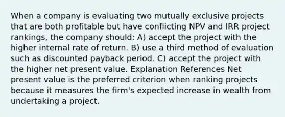 When a company is evaluating two mutually exclusive projects that are both profitable but have conflicting NPV and IRR project rankings, the company should: A) accept the project with the higher internal rate of return. B) use a third method of evaluation such as discounted payback period. C) accept the project with the higher net present value. Explanation References Net present value is the preferred criterion when ranking projects because it measures the firm's expected increase in wealth from undertaking a project.