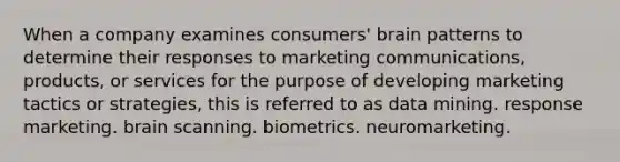 When a company examines consumers' brain patterns to determine their responses to marketing communications, products, or services for the purpose of developing marketing tactics or strategies, this is referred to as data mining. response marketing. brain scanning. biometrics. neuromarketing.