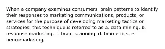 When a company examines consumers' brain patterns to identify their responses to marketing communications, products, or services for the purpose of developing marketing tactics or strategies, this technique is referred to as a. data mining. b. response marketing. c. brain scanning. d. biometrics. e. neuromarketing.