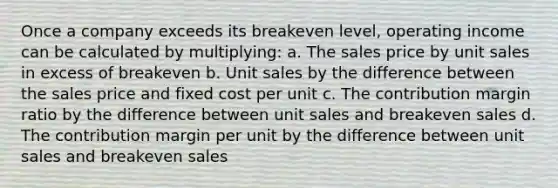 Once a company exceeds its breakeven level, operating income can be calculated by multiplying: a. The sales price by unit sales in excess of breakeven b. Unit sales by the difference between the sales price and fixed cost per unit c. The contribution margin ratio by the difference between unit sales and breakeven sales d. The contribution margin per unit by the difference between unit sales and breakeven sales