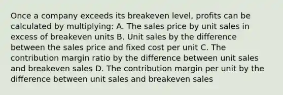 Once a company exceeds its breakeven level, profits can be calculated by multiplying: A. The sales price by unit sales in excess of breakeven units B. Unit sales by the difference between the sales price and fixed cost per unit C. The contribution margin ratio by the difference between unit sales and breakeven sales D. The contribution margin per unit by the difference between unit sales and breakeven sales