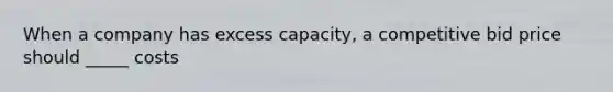 When a company has excess capacity, a competitive bid price should _____ costs