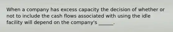 When a company has excess capacity the decision of whether or not to include the cash flows associated with using the idle facility will depend on the company's ______.