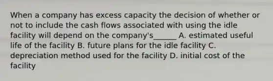 When a company has excess capacity the decision of whether or not to include the cash flows associated with using the idle facility will depend on the company's______ A. estimated useful life of the facility B. future plans for the idle facility C. depreciation method used for the facility D. initial cost of the facility