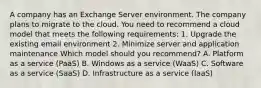 A company has an Exchange Server environment. The company plans to migrate to the cloud. You need to recommend a cloud model that meets the following requirements: 1. Upgrade the existing email environment 2. Minimize server and application maintenance Which model should you recommend? A. Platform as a service (PaaS) B. Windows as a service (WaaS) C. Software as a service (SaaS) D. Infrastructure as a service (IaaS)