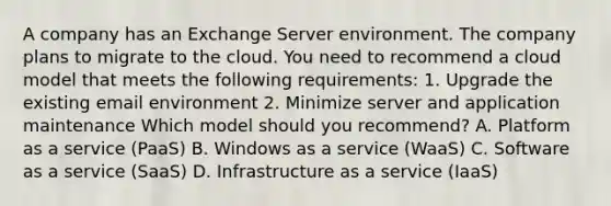 A company has an Exchange Server environment. The company plans to migrate to the cloud. You need to recommend a cloud model that meets the following requirements: 1. Upgrade the existing email environment 2. Minimize server and application maintenance Which model should you recommend? A. Platform as a service (PaaS) B. Windows as a service (WaaS) C. Software as a service (SaaS) D. Infrastructure as a service (IaaS)