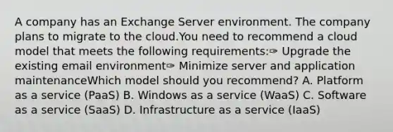 A company has an Exchange Server environment. The company plans to migrate to the cloud.You need to recommend a cloud model that meets the following requirements:✑ Upgrade the existing email environment✑ Minimize server and application maintenanceWhich model should you recommend? A. Platform as a service (PaaS) B. Windows as a service (WaaS) C. Software as a service (SaaS) D. Infrastructure as a service (IaaS)