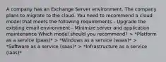 A company has an Exchange Server environment. The company plans to migrate to the cloud. You need to recommend a cloud model that meets the following requirements - Upgrade the existing email environment - Minimize server and application maintenance Which model should you recommend? > *Platform as a service (paas)* > *Windows as a service (waas)* > *Software as a service (saas)* > *Infrastructure as a service (iaas)*