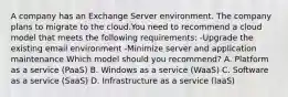 A company has an Exchange Server environment. The company plans to migrate to the cloud.You need to recommend a cloud model that meets the following requirements: -Upgrade the existing email environment -Minimize server and application maintenance Which model should you recommend? A. Platform as a service (PaaS) B. Windows as a service (WaaS) C. Software as a service (SaaS) D. Infrastructure as a service (IaaS)