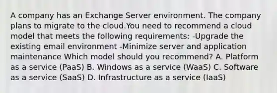 A company has an Exchange Server environment. The company plans to migrate to the cloud.You need to recommend a cloud model that meets the following requirements: -Upgrade the existing email environment -Minimize server and application maintenance Which model should you recommend? A. Platform as a service (PaaS) B. Windows as a service (WaaS) C. Software as a service (SaaS) D. Infrastructure as a service (IaaS)