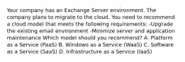 Your company has an Exchange Server environment. The company plans to migrate to the cloud. You need to recommend a cloud model that meets the following requirements: -Upgrade the existing email environment -Minimize server and application maintenance Which model should you recommend? A. Platform as a Service (PaaS) B. Windows as a Service (WaaS) C. Software as a Service (SaaS) D. Infrastructure as a Service (IaaS)