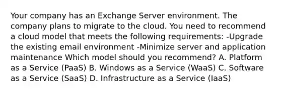 Your company has an Exchange Server environment. The company plans to migrate to the cloud. You need to recommend a cloud model that meets the following requirements: -Upgrade the existing email environment -Minimize server and application maintenance Which model should you recommend? A. Platform as a Service (PaaS) B. Windows as a Service (WaaS) C. Software as a Service (SaaS) D. Infrastructure as a Service (IaaS)