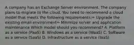 A company has an Exchange Server environment. The company plans to migrate to the cloud. You need to recommend a cloud model that meets the following requirements:✑ Upgrade the existing email environment✑ Minimize server and application maintenance Which model should you recommend? A. Platform as a service (PaaS) B. Windows as a service (WaaS) C. Software as a service (SaaS) D. Infrastructure as a service (IaaS)