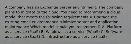 A company has an Exchange Server environment. The company plans to migrate to the cloud. You need to recommend a cloud model that meets the following requirements:✑ Upgrade the existing email environment✑ Minimize server and application maintenance Which model should you recommend? A. Platform as a service (PaaS) B. Windows as a service (WaaS) C. Software as a service (SaaS) D. Infrastructure as a service (IaaS)