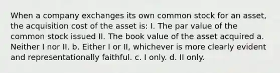 When a company exchanges its own common stock for an asset, the acquisition cost of the asset is: I. The par value of the common stock issued II. The book value of the asset acquired a. Neither I nor II. b. Either I or II, whichever is more clearly evident and representationally faithful. c. I only. d. II only.