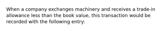 When a company exchanges machinery and receives a trade-in allowance <a href='https://www.questionai.com/knowledge/k7BtlYpAMX-less-than' class='anchor-knowledge'>less than</a> the book value, this transaction would be recorded with the following entry: