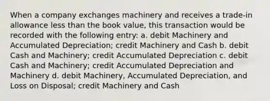 When a company exchanges machinery and receives a trade-in allowance less than the book value, this transaction would be recorded with the following entry: a. debit Machinery and Accumulated Depreciation; credit Machinery and Cash b. debit Cash and Machinery; credit Accumulated Depreciation c. debit Cash and Machinery; credit Accumulated Depreciation and Machinery d. debit Machinery, Accumulated Depreciation, and Loss on Disposal; credit Machinery and Cash