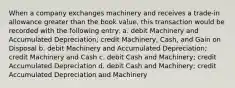 When a company exchanges machinery and receives a trade-in allowance greater than the book value, this transaction would be recorded with the following entry: a. debit Machinery and Accumulated Depreciation; credit Machinery, Cash, and Gain on Disposal b. debit Machinery and Accumulated Depreciation; credit Machinery and Cash c. debit Cash and Machinery; credit Accumulated Depreciation d. debit Cash and Machinery; credit Accumulated Depreciation and Machinery