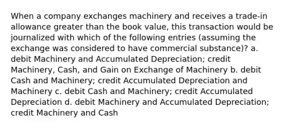 When a company exchanges machinery and receives a trade-in allowance greater than the book value, this transaction would be journalized with which of the following entries (assuming the exchange was considered to have commercial substance)? a. debit Machinery and Accumulated Depreciation; credit Machinery, Cash, and Gain on Exchange of Machinery b. debit Cash and Machinery; credit Accumulated Depreciation and Machinery c. debit Cash and Machinery; credit Accumulated Depreciation d. debit Machinery and Accumulated Depreciation; credit Machinery and Cash