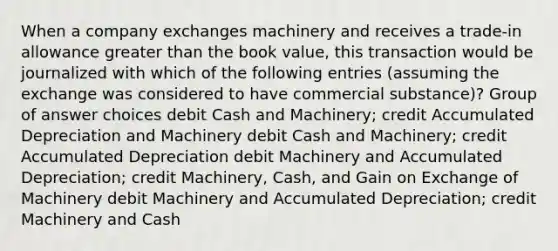 When a company exchanges machinery and receives a trade-in allowance greater than the book value, this transaction would be journalized with which of the following entries (assuming the exchange was considered to have commercial substance)? Group of answer choices debit Cash and Machinery; credit Accumulated Depreciation and Machinery debit Cash and Machinery; credit Accumulated Depreciation debit Machinery and Accumulated Depreciation; credit Machinery, Cash, and Gain on Exchange of Machinery debit Machinery and Accumulated Depreciation; credit Machinery and Cash