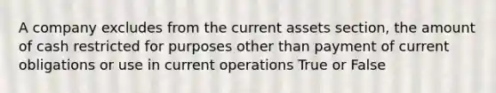 A company excludes from the current assets section, the amount of cash restricted for purposes other than payment of current obligations or use in current operations True or False