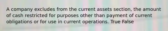 A company excludes from the current assets section, the amount of cash restricted for purposes other than payment of current obligations or for use in current operations. True False