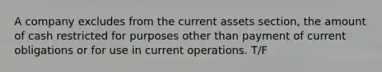 A company excludes from the current assets section, the amount of cash restricted for purposes other than payment of current obligations or for use in current operations. T/F