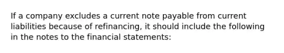 If a company excludes a current note payable from current liabilities because of refinancing, it should include the following in the notes to the financial statements: