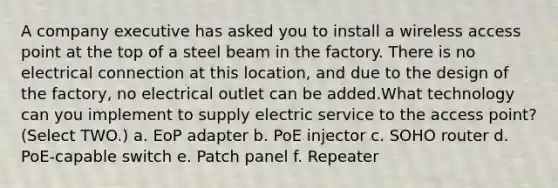 A company executive has asked you to install a wireless access point at the top of a steel beam in the factory. There is no electrical connection at this location, and due to the design of the factory, no electrical outlet can be added.What technology can you implement to supply electric service to the access point? (Select TWO.) a. EoP adapter b. PoE injector c. SOHO router d. PoE-capable switch e. Patch panel f. Repeater