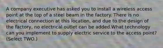 A company executive has asked you to install a wireless access point at the top of a steel beam in the factory. There is no electrical connection at this location, and due to the design of the factory, no electrical outlet can be added.What technology can you implement to supply electric service to the access point? (Select TWO.)