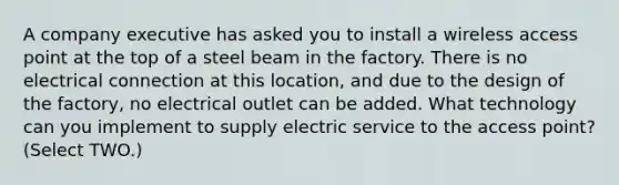 A company executive has asked you to install a wireless access point at the top of a steel beam in the factory. There is no electrical connection at this location, and due to the design of the factory, no electrical outlet can be added. What technology can you implement to supply electric service to the access point? (Select TWO.)