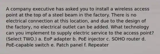 A company executive has asked you to install a wireless access point at the top of a steel beam in the factory. There is no electrical connection at this location, and due to the design of the factory, no electrical outlet can be added. What technology can you implement to supply electric service to the access point? (Select TWO.) a. EoP adapter b. PoE injector c. SOHO router d. PoE-capable switch e. Patch panel f. Repeater