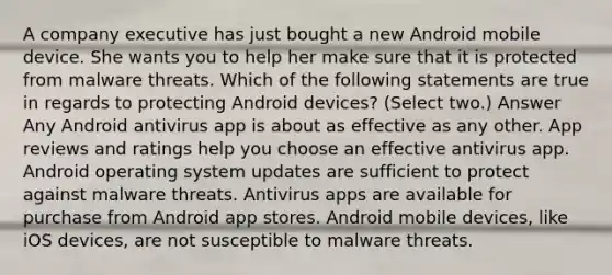 A company executive has just bought a new Android mobile device. She wants you to help her make sure that it is protected from malware threats. Which of the following statements are true in regards to protecting Android devices? (Select two.) Answer Any Android antivirus app is about as effective as any other. App reviews and ratings help you choose an effective antivirus app. Android operating system updates are sufficient to protect against malware threats. Antivirus apps are available for purchase from Android app stores. Android mobile devices, like iOS devices, are not susceptible to malware threats.