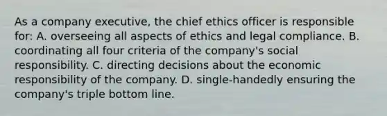 As a company executive, the chief ethics officer is responsible for: A. overseeing all aspects of ethics and legal compliance. B. coordinating all four criteria of the company's social responsibility. C. directing decisions about the economic responsibility of the company. D. single-handedly ensuring the company's triple bottom line.