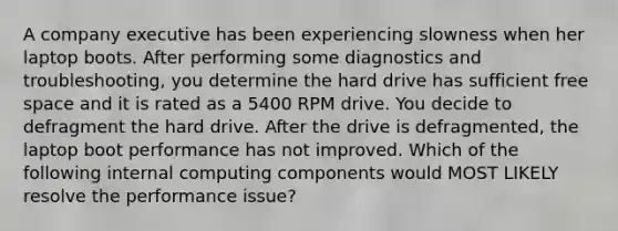 A company executive has been experiencing slowness when her laptop boots. After performing some diagnostics and troubleshooting, you determine the hard drive has sufficient free space and it is rated as a 5400 RPM drive. You decide to defragment the hard drive. After the drive is defragmented, the laptop boot performance has not improved. Which of the following internal computing components would MOST LIKELY resolve the performance issue?