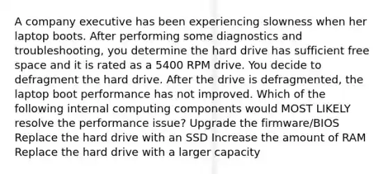 A company executive has been experiencing slowness when her laptop boots. After performing some diagnostics and troubleshooting, you determine the hard drive has sufficient free space and it is rated as a 5400 RPM drive. You decide to defragment the hard drive. After the drive is defragmented, the laptop boot performance has not improved. Which of the following internal computing components would MOST LIKELY resolve the performance issue? Upgrade the firmware/BIOS Replace the hard drive with an SSD Increase the amount of RAM Replace the hard drive with a larger capacity