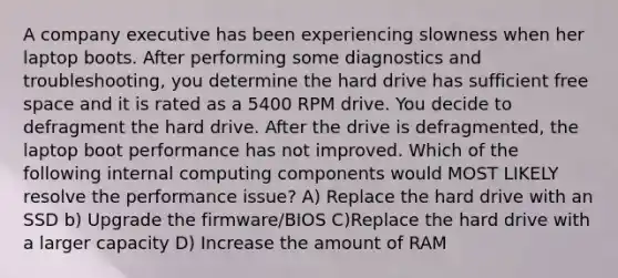 A company executive has been experiencing slowness when her laptop boots. After performing some diagnostics and troubleshooting, you determine the hard drive has sufficient free space and it is rated as a 5400 RPM drive. You decide to defragment the hard drive. After the drive is defragmented, the laptop boot performance has not improved. Which of the following internal computing components would MOST LIKELY resolve the performance issue? A) Replace the hard drive with an SSD b) Upgrade the firmware/BIOS C)Replace the hard drive with a larger capacity D) Increase the amount of RAM