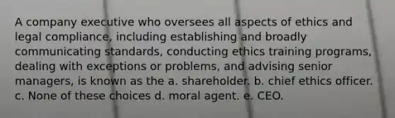 A company executive who oversees all aspects of ethics and legal compliance, including establishing and broadly communicating standards, conducting ethics training programs, dealing with exceptions or problems, and advising senior managers, is known as the a. shareholder. b. chief ethics officer. c. None of these choices d. moral agent. e. CEO.