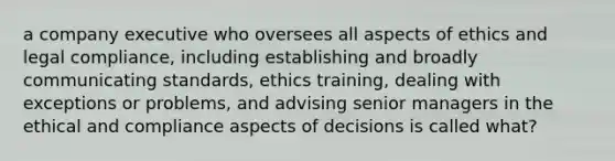 a company executive who oversees all aspects of ethics and legal compliance, including establishing and broadly communicating standards, ethics training, dealing with exceptions or problems, and advising senior managers in the ethical and compliance aspects of decisions is called what?