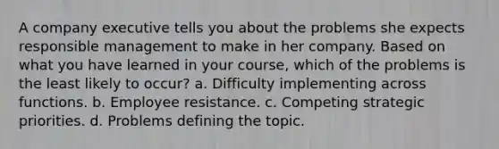 A company executive tells you about the problems she expects responsible management to make in her company. Based on what you have learned in your course, which of the problems is the least likely to occur? a. Difficulty implementing across functions. b. Employee resistance. c. Competing strategic priorities. d. Problems defining the topic.