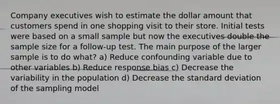 Company executives wish to estimate the dollar amount that customers spend in one shopping visit to their store. Initial tests were based on a small sample but now the executives double the sample size for a follow-up test. The main purpose of the larger sample is to do what? a) Reduce confounding variable due to other variables b) Reduce response bias c) Decrease the variability in the population d) Decrease the <a href='https://www.questionai.com/knowledge/kqGUr1Cldy-standard-deviation' class='anchor-knowledge'>standard deviation</a> of the sampling model