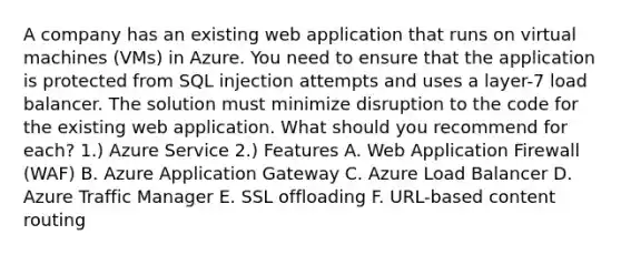 A company has an existing web application that runs on virtual machines (VMs) in Azure. You need to ensure that the application is protected from SQL injection attempts and uses a layer-7 load balancer. The solution must minimize disruption to the code for the existing web application. What should you recommend for each? 1.) Azure Service 2.) Features A. Web Application Firewall (WAF) B. Azure Application Gateway C. Azure Load Balancer D. Azure Traffic Manager E. SSL offloading F. URL-based content routing