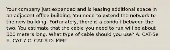 Your company just expanded and is leasing additional space in an adjacent office building. You need to extend the network to the new building. Fortunately, there is a conduit between the two. You estimate that the cable you need to run will be about 300 meters long. What type of cable should you use? A. CAT-5e B. CAT-7 C. CAT-8 D. MMF