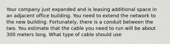 Your company just expanded and is leasing additional space in an adjacent office building. You need to extend the network to the new building. Fortunately, there is a conduit between the two. You estimate that the cable you need to run will be about 300 meters long. What type of cable should use